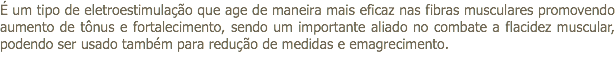 É um tipo de eletroestimulação que age de maneira mais eficaz nas fibras musculares promovendo aumento de tônus e fortalecimento, sendo um importante aliado no combate a flacidez muscular, podendo ser usado também para redução de medidas e emagrecimento. 