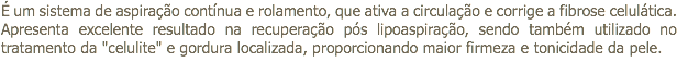 É um sistema de aspiração contínua e rolamento, que ativa a circulação e corrige a fibrose celulática. Apresenta excelente resultado na recuperação pós lipoaspiração, sendo também utilizado no tratamento da "celulite" e gordura localizada, proporcionando maior firmeza e tonicidade da pele.