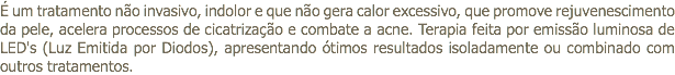 É um tratamento não invasivo, indolor e que não gera calor excessivo, que promove rejuvenescimento da pele, acelera processos de cicatrização e combate a acne. Terapia feita por emissão luminosa de LED's (Luz Emitida por Diodos), apresentando ótimos resultados isoladamente ou combinado com outros tratamentos.