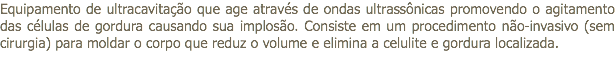 Equipamento de ultracavitação que age através de ondas ultrassônicas promovendo o agitamento das células de gordura causando sua implosão. Consiste em um procedimento não-invasivo (sem cirurgia) para moldar o corpo que reduz o volume e elimina a celulite e gordura localizada. 