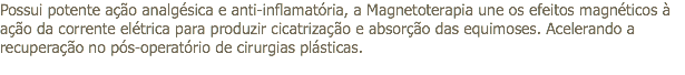 Possui potente ação analgésica e anti-inflamatória, a Magnetoterapia une os efeitos magnéticos à ação da corrente elétrica para produzir cicatrização e absorção das equimoses. Acelerando a recuperação no pós-operatório de cirurgias plásticas. 