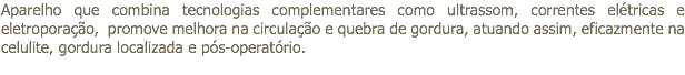 Aparelho que combina tecnologias complementares como ultrassom, correntes elétricas e eletroporação, promove melhora na circulação e quebra de gordura, atuando assim, eficazmente na celulite, gordura localizada e pós-operatório. 