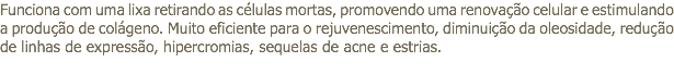 Funciona com uma lixa retirando as células mortas, promovendo uma renovação celular e estimulando a produção de colágeno. Muito eficiente para o rejuvenescimento, diminuição da oleosidade, redução de linhas de expressão, hipercromias, sequelas de acne e estrias.