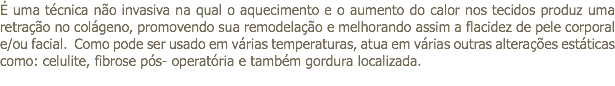 É uma técnica não invasiva na qual o aquecimento e o aumento do calor nos tecidos produz uma retração no colágeno, promovendo sua remodelação e melhorando assim a flacidez de pele corporal e/ou facial. Como pode ser usado em várias temperaturas, atua em várias outras alterações estáticas como: celulite, fibrose pós- operatória e também gordura localizada. 