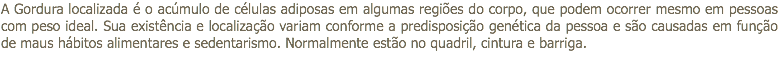 A Gordura localizada é o acúmulo de células adiposas em algumas regiões do corpo, que podem ocorrer mesmo em pessoas com peso ideal. Sua existência e localização variam conforme a predisposição genética da pessoa e são causadas em função de maus hábitos alimentares e sedentarismo. Normalmente estão no quadril, cintura e barriga.