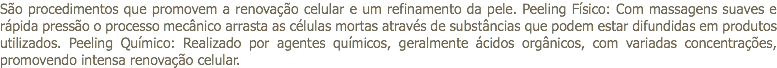 São procedimentos que promovem a renovação celular e um refinamento da pele. Peeling Físico: Com massagens suaves e rápida pressão o processo mecânico arrasta as células mortas através de substâncias que podem estar difundidas em produtos utilizados. Peeling Químico: Realizado por agentes químicos, geralmente ácidos orgânicos, com variadas concentrações, promovendo intensa renovação celular.