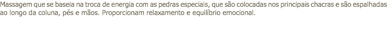 Massagem que se baseia na troca de energia com as pedras especiais, que são colocadas nos principais chacras e são espalhadas ao longo da coluna, pés e mãos. Proporcionam relaxamento e equilíbrio emocional.