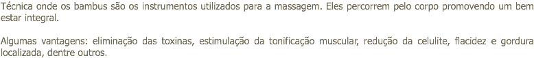 Técnica onde os bambus são os instrumentos utilizados para a massagem. Eles percorrem pelo corpo promovendo um bem estar integral. Algumas vantagens: eliminação das toxinas, estimulação da tonificação muscular, redução da celulite, flacidez e gordura localizada, dentre outros.